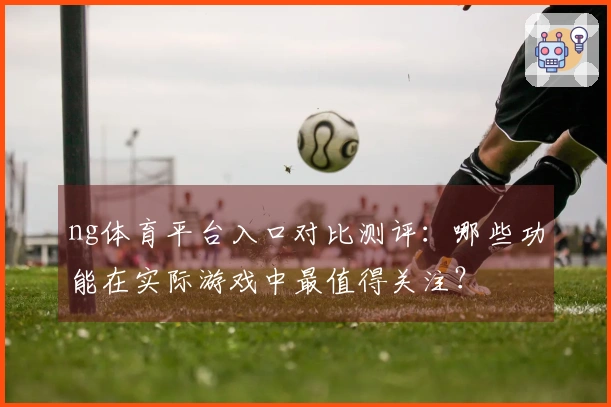 ng体育平台入口对比测评：哪些功能在实际游戏中最值得关注？