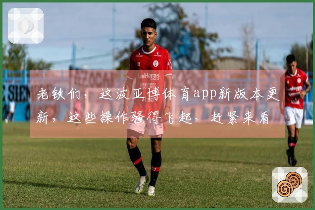 老铁们，这波亚博体育app新版本更新，这些操作骚得飞起，赶紧来看看怎么拿捏！