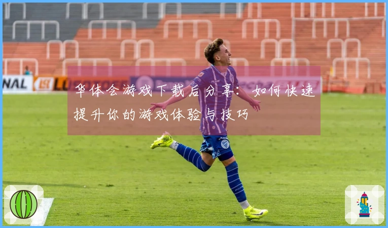 华体会游戏下载后分享：如何快速提升你的游戏体验与技巧