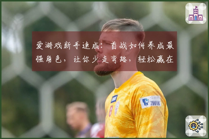 爱游戏新手速成：首战如何养成最强角色，让你少走弯路，轻松赢在起跑线