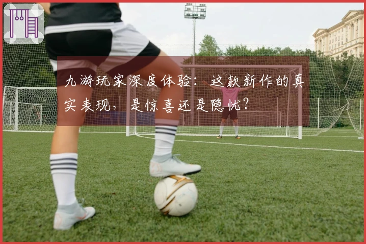 九游玩家深度体验：这款新作的真实表现，是惊喜还是隐忧？