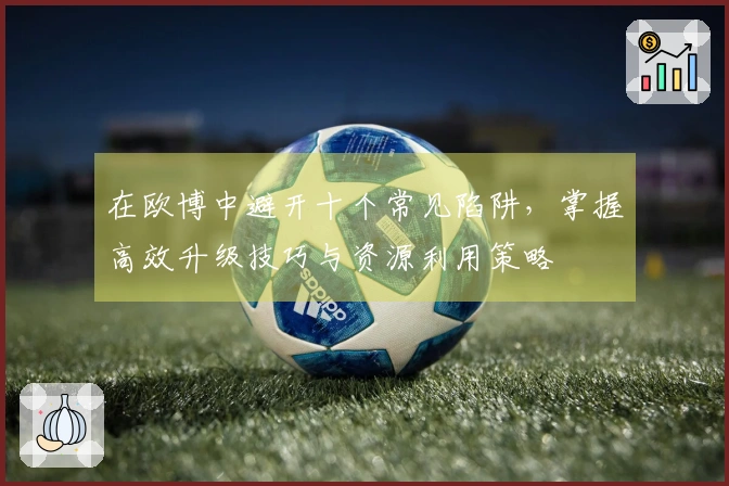 在欧博中避开十个常见陷阱，掌握高效升级技巧与资源利用策略