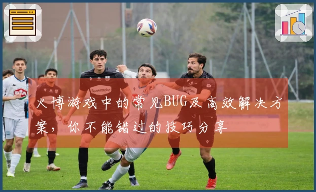 火博游戏中的常见BUG及高效解决方案，你不能错过的技巧分享