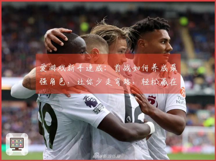 爱游戏新手速成：首战如何养成最强角色，让你少走弯路，轻松赢在起跑线